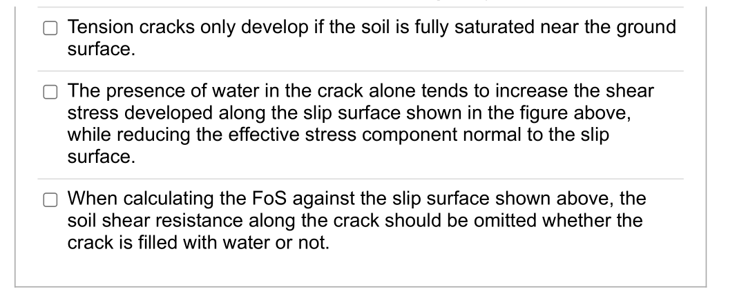 Tension cracks only develop if the soil is fully saturated near the ground
surface.
The presence of water in the crack alone tends to increase the shear
stress developed along the slip surface shown in the figure above,
while reducing the effective stress component normal to the slip
surface.
When calculating the FoS against the slip surface shown above, the
soil shear resistance along the crack should be omitted whether the
crack is filled with water or not.