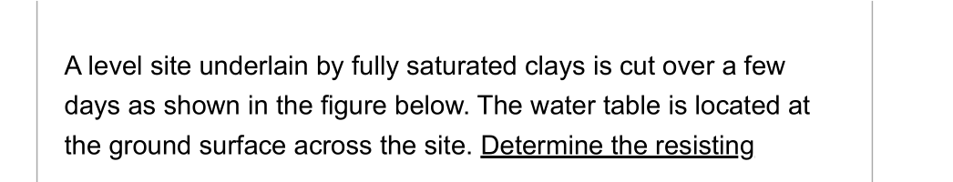 A level site underlain by fully saturated clays is cut over a few
days as shown in the figure below. The water table is located at
the ground surface across the site. Determine the resisting