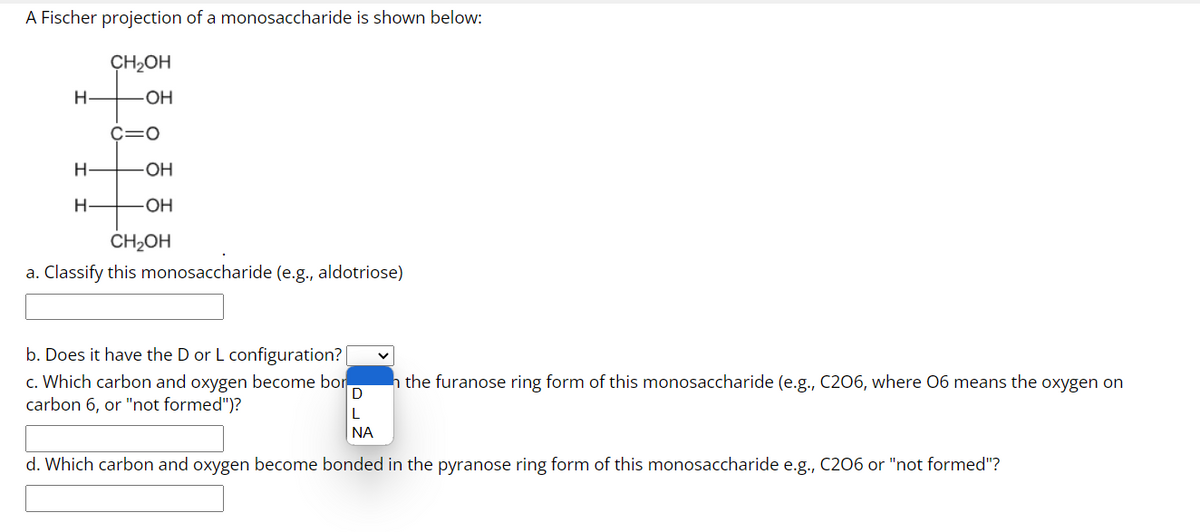 A Fischer projection of a monosaccharide is shown below:
CH₂OH
OH
H
H
H
C=O
-OH
-OH
CH₂OH
a. Classify this monosaccharide (e.g., aldotriose)
b. Does it have the D or L configuration?|
c. Which carbon and oxygen become bor
carbon 6, or "not formed")?
the furanose ring form of this monosaccharide (e.g., C206, where 06 means the oxygen on
D
L
ΝΑ
d. Which carbon and oxygen become bonded in the pyranose ring form of this monosaccharide e.g., C206 or "not formed"?