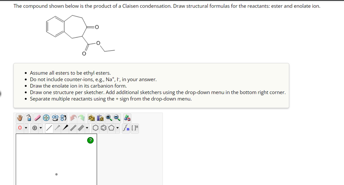 The compound shown below is the product of a Claisen condensation. Draw structural formulas for the reactants: ester and enolate ion.
• Assume all esters to be ethyl esters.
• Do not include counter-ions, e.g., Na+, I, in your answer.
• Draw the enolate ion in its carbanion form.
• Draw one structure per sketcher. Add additional sketchers using the drop-down menu in the bottom right corner.
●
Separate multiple reactants using the + sign from the drop-down menu.
- [ ]#