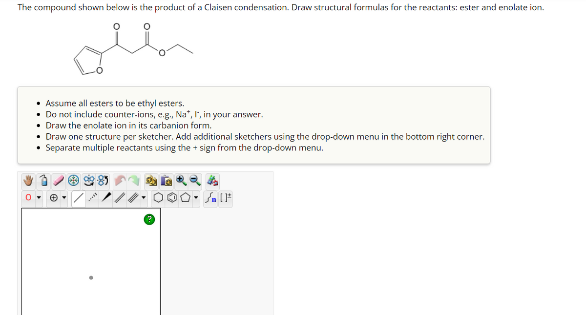 The compound shown below is the product of a Claisen condensation. Draw structural formulas for the reactants: ester and enolate ion.
• Assume all esters to be ethyl esters.
• Do not include counter-ions, e.g., Na+, I-, in your answer.
• Draw the enolate ion in its carbanion form.
• Draw one structure per sketcher. Add additional sketchers using the drop-down menu in the bottom right corner.
●
Separate multiple reactants using the + sign from the drop-down menu.
OO° []