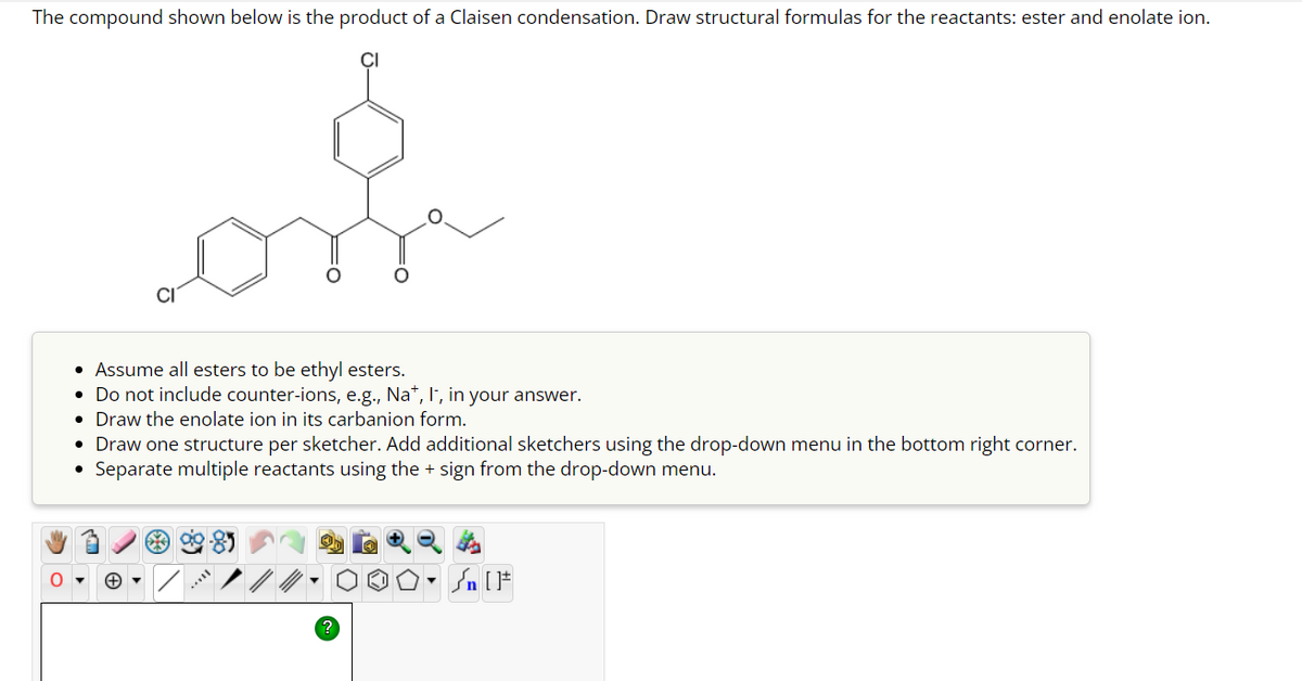 The compound shown below is the product of a Claisen condensation. Draw structural formulas for the reactants: ester and enolate ion.
• Assume all esters to be ethyl esters.
• Do not include counter-ions, e.g., Na+, I, in your answer.
• Draw the enolate ion in its carbanion form.
Draw one structure per sketcher. Add additional sketchers using the drop-down menu in the bottom right corner.
Separate multiple reactants using the + sign from the drop-down menu.
+▾
54
O. Sn [F