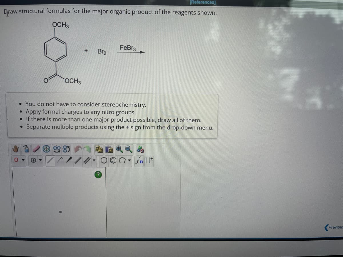 [References]
Draw structural formulas for the major organic product of the reagents shown.
OCH3
+
Y
OCH3
I...
+
• You do not have to consider stereochemistry.
●
Apply formal charges to any nitro groups.
• If there is more than one major product possible, draw all of them.
●
Separate multiple products using the + sign from the drop-down menu.
Br₂
FeBr3
Sn [F
Previous
