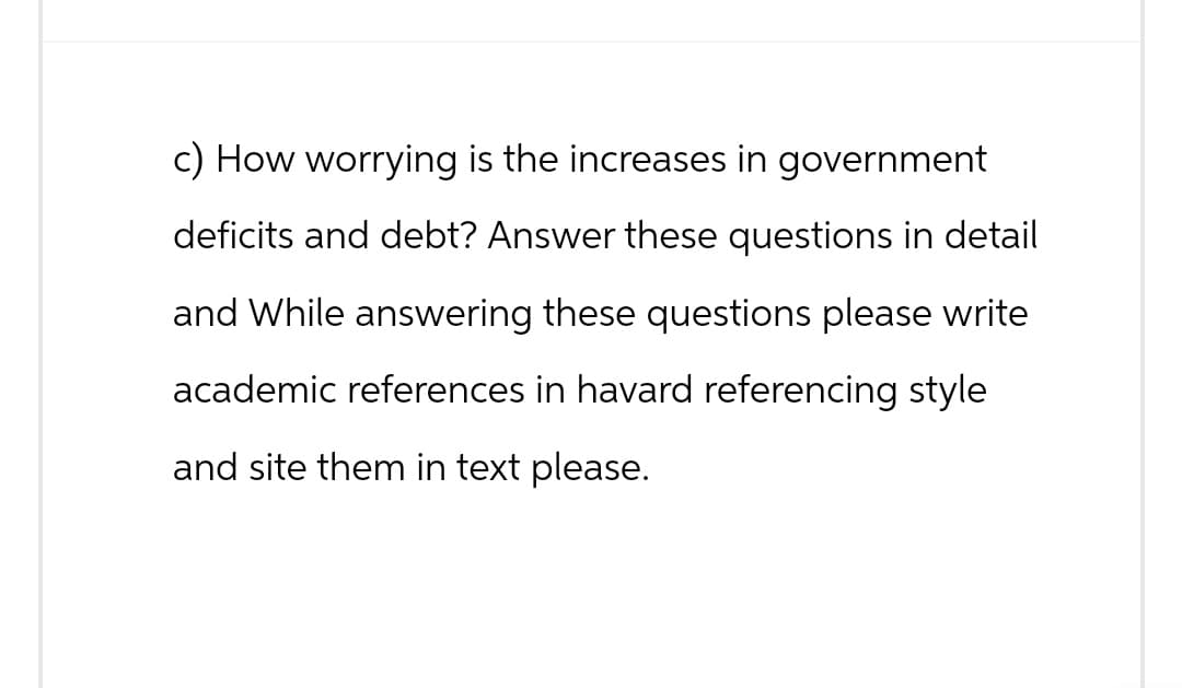 c) How worrying is the increases in government
deficits and debt? Answer these questions in detail
and While answering these questions please write
academic references in havard referencing style
and site them in text please.