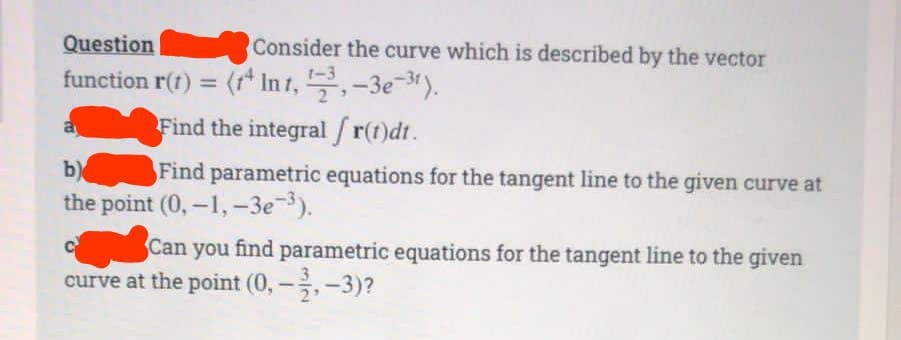 Question
function r(t) = (tª In 1, ¹72³, −3e¯³¹).
Find the integral /r(t)dt.
Consider the curve which is described by the vector
b)
Find parametric equations for the tangent line to the given curve at
the point (0,-1,-3e-³).
C
Can
Can you find parametric equations for the tangent line to the given
curve at the point (0, -,-3)?
