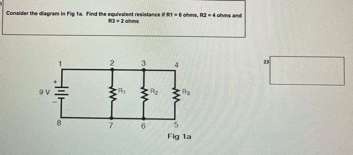 Consider the diagram in Fig 1a. Find the equivalent resistance if R1 = 6 ohms, R2 = 4 ohms and
R3 = 2 ohms
23
3
R1
R3
9 V
8.
6.
Fig la
