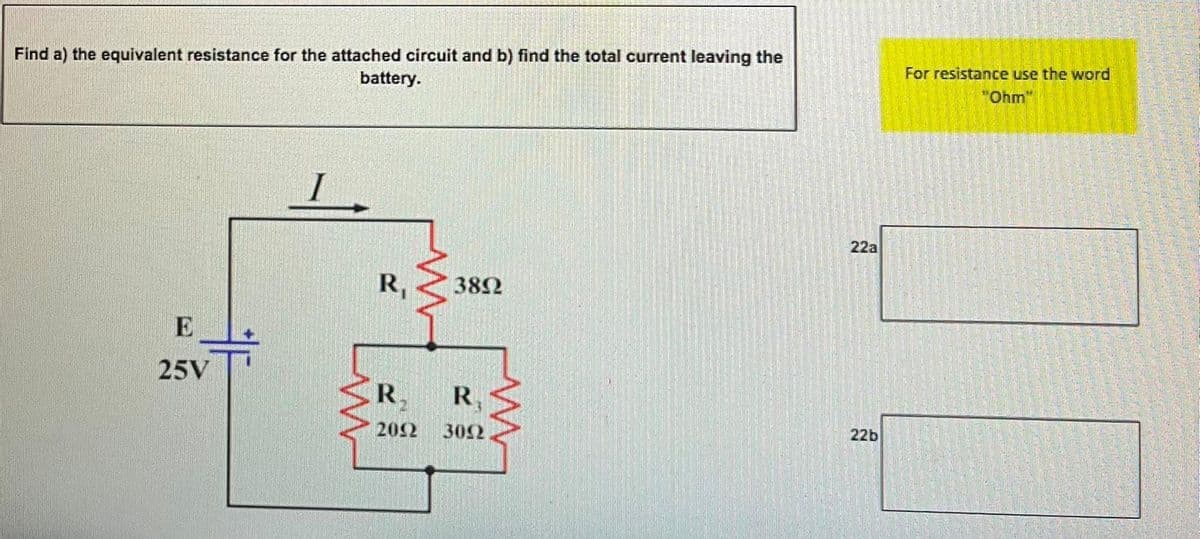 Find a) the equivalent resistance for the attached circuit and b) find the total current leaving the
battery.
For resistance use the word
"Ohm"
22a
R,
382
E
25V
R.
R,
202
302
22b
