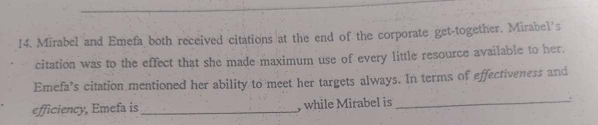 14. Mirabel and Emefa both received citations at the end of the corporate get-together. Mirabel's
citation was to the effect that she made maximum üse of every little resource available to her.
Emefa's citation mentioned her ability to meet her targets always. In terms of effectiveness and
efficiency, Emefa is
while Mirabel is
