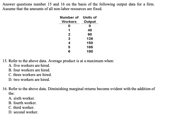 Answer questions number 15 and 16 on the basis of the following output data for a firm.
Assume that the amounts of all non-labor resources are fixed.
Number of Units of
Workers
Output
1
40
2
90
3
126
4
150
165
180
15. Refer to the above data. Average product is at a maximum when:
A. five workers are hired.
B. four workers are hired.
C. three workers are hired.
D. two workers are hired.
16. Refer to the above data. Diminishing marginal returns become evident with the addition of
the:
A. sixth worker.
B. fourth worker.
C. third worker.
D. second worker.
