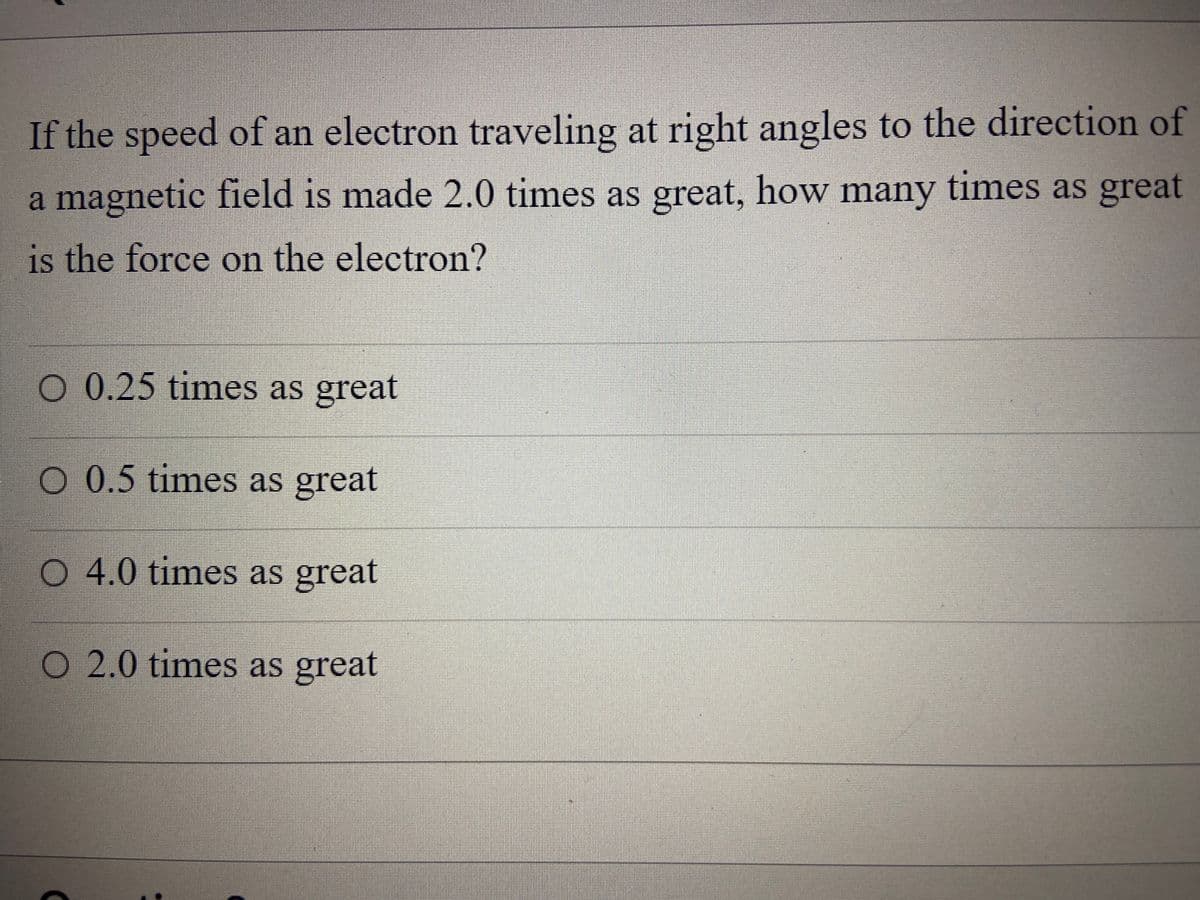 If the speed of an electron traveling at right angles to the direction of
a magnetic field is made 2.0 times as great, how many times as great
is the force on the electron?
O 0.25 times as great
O 0.5 times as great
O 4.0 times as great
O 2.0 times as great
