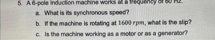 5. A 6-pole induction machine works at a frequency of
a. What is its synchronous speed?
b. If the machine is rotating at 1600 rpm, what is the slip?
c. Is the machine working as a motor or as a generator?