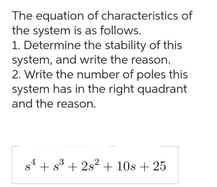 The equation of characteristics of
the system is as follows.
1. Determine the stability of this
system, and write the reason.
2. Write the number of poles this
system has in the right quadrant
and the reason.
4
3
S + s³ +2s² + 10s + 25