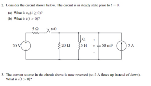 2. Consider the circuit shown below. The circuit is in steady state prior to t = 0.
(a) What is vc(t > 0)?
(b) What is i(t > 0)?
592
20
X+0
20 92
5 H
+
V 50 mF
D²
3. The current source in the circuit above is now reversed (so 2 A flows up instead of down).
What is i(t > 0)?