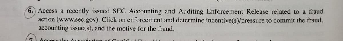 6. Access a recently issued SEC Accounting and Auditing Enforcement Release related to a fraud
action (www.sec.gov). Click on enforcement and determine incentive(s)/pressure to commit the fraud,
accounting issue(s), and the motive for the fraud.
"
Access the Accociation of C