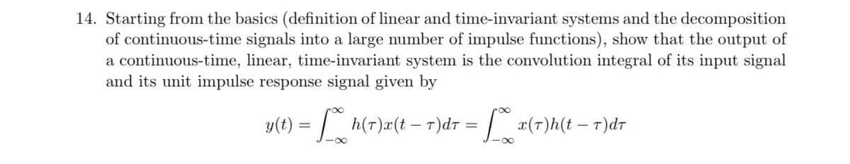 14. Starting from the basics (definition of linear and time-invariant systems and the decomposition
of continuous-time signals into a large number of impulse functions), show that the output of
a continuous-time, linear, time-invariant system is the convolution integral of its input signal
and its unit impulse response signal given by
y(t) = | h(T)#(t -– T)dr = | x(1)h(t – r)dr
%3D
%3D
-00
