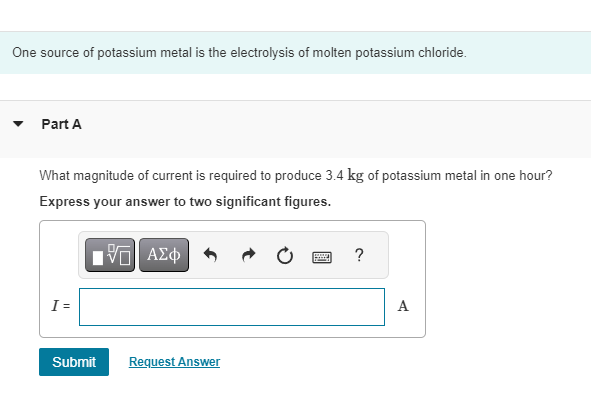 One source of potassium metal is the electrolysis of molten potassium chloride.
Part A
What magnitude of current is required to produce 3.4 kg of potassium metal in one hour?
Express your answer to two significant figures.
ΕΕ ΑΣΦ
?
I =
Submit
Request Answer
A