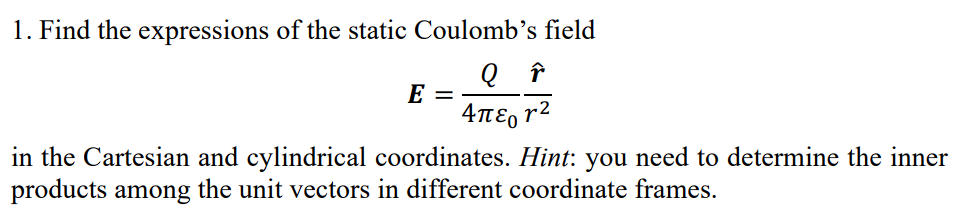 1. Find the expressions of the static Coulomb's field
Q ŕ
E
Απεργ2
in the Cartesian and cylindrical coordinates. Hint: you need to determine the inner
products among the unit vectors in different coordinate frames.