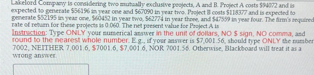 Lakelord Company is considering two mutually exclusive projects, A and B. Project A costs $94072 and is
expected to generate $56196 in year one and $67090 in year two. Project B costs $118377 and is expected to
generate $52195 in year one, $60452 in year two, $62774 in year three, and $47559 in year four. The firm's required
rate of return for these projects is 0.060. The net present value for Project A is
Instruction: Type ONLY your numerical answer in the unit of dollars, NO $ sign, NO comma, and
round to the nearest whole number. E.g.. if your answer is $7,001.56, should type ONLY the number
7002, NEITHER 7,001.6, $7001.6, $7.001.6, NOR 7001.56. Otherwise, Blackboard will treat it as a
wrong answer.