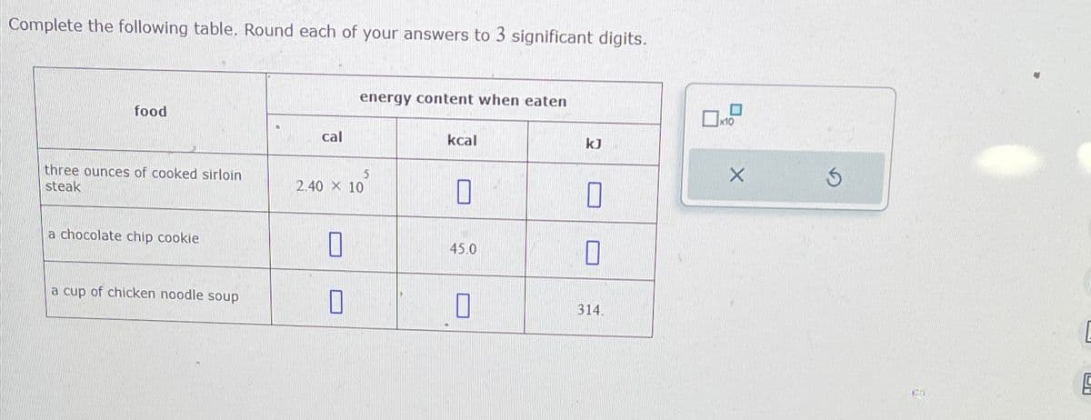 Complete the following table. Round each of your answers to 3 significant digits.
food
cal
energy content when eaten
three ounces of cooked sirloin
steak
5
2.40 × 10
kcal
U
ㅁ
x10
kJ
n
a chocolate chip cookie
☐
45.0
☐
a cup of chicken noodle soup
0
0
314.
5