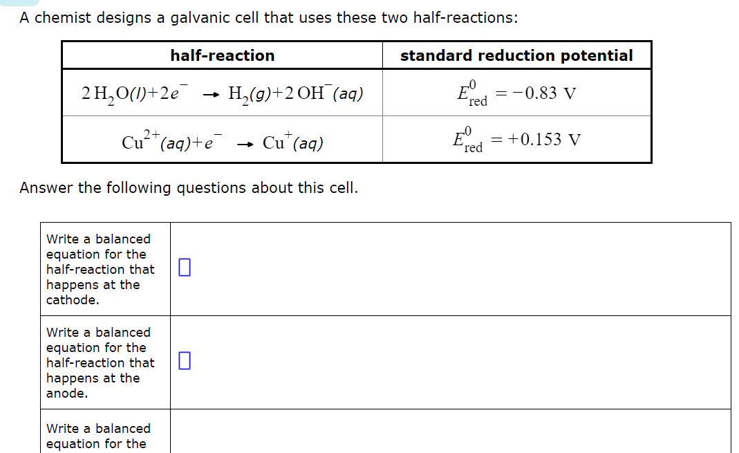A chemist designs a galvanic cell that uses these two half-reactions:
half-reaction
standard reduction potential
2 H₂O(1)+2e
→>
H2(g)+2 OH (aq)
E.ed
= -0.83 V
red
Cu²+(aq)+e Cu+ (aq)
→>>
Answer the following questions about this cell.
E° = +0.153 V
red
Write a balanced
equation for the
half-reaction that
happens at the
cathode.
Write a balanced
equation for the
half-reaction that
happens at the
anode.
Write a balanced
equation for the
☐
☐