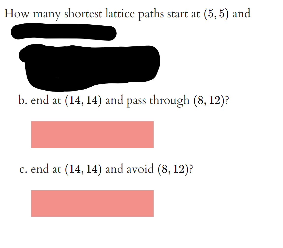 How many
shortest lattice paths start at (5, 5) and
b. end at (14, 14) and pass through (8, 12)?
c. end at (14, 14) and avoid (8, 12)?
