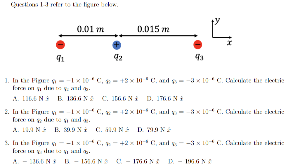 Questions 1-3 refer to the figure below.
0.01 m
0.015 m
91
92
93
1. In the Figure q1 =
force on q1 due to q2 and q3.
E —1 x 10 6 С, q2 — +2 х 10 6 С, and qз —
-3 x 10-6 C. Calculate the electric
A. 116.6 N y
B. 136.6 N â
C. 156.6 N ây
D. 176.6 N ây
2. In the Figure q1 = -1 × 10–6 C, q2 = +2 × 10–6 C, and q3 = -3 x 10-6 C. Calculate the electric
force on q2 due to q and q3.
A. 19.9 N â.
В. 39.9 N #
C. 59.9 N âĝ
D. 79.9 N .
3. In the Figure q = -1 × 10–6 C, q2 = +2 × 10–6 C, and q3 = -3 x 10–6 C. Calculate the electric
force on q3 due to q1 and q2.
A. – 136.6 N â.
В.
156.6 N â.
C. – 176.6 N â.
D. – 196.6 N â.
