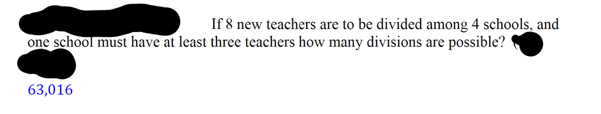 If 8 new teachers are to be divided among 4 schools, and
one school must have at least three teachers how many divisions are possible?
63,016
