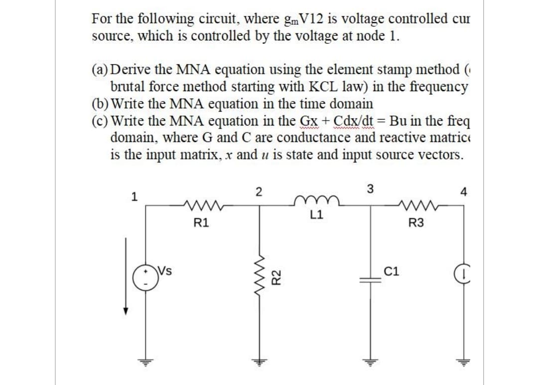 For the following circuit, where gmV12 is voltage controlled cur
source, which is controlled by the voltage at node 1.
(a) Derive the MNA equation using the element stamp method (
brutal force method starting with KCL law) in the frequency
(b) Write the MNA equation in the time domain
(c) Write the MNA equation in the Gx + Cdx/dt = Bu in the freq
domain, where G and C are conductance and reactive matrice
is the input matrix, x and u is state and input source vectors.
4
1
u
R3
L1
R1
Vs
C1
R2

