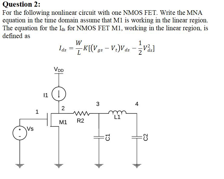 Question 2:
For the following nonlinear circuit with one NMOS FET. Write the MNA
equation in the time domain assume that M1 is working in the linear region.
The equation for the Ias for NMOS FET M1, working in the linear region, is
defined as
W
Ids
1
-K[(V9s - V:)Vás -Vå]
VDD
11 (|
4
2
1
L1
M1
R2
Vs
C1
C2
