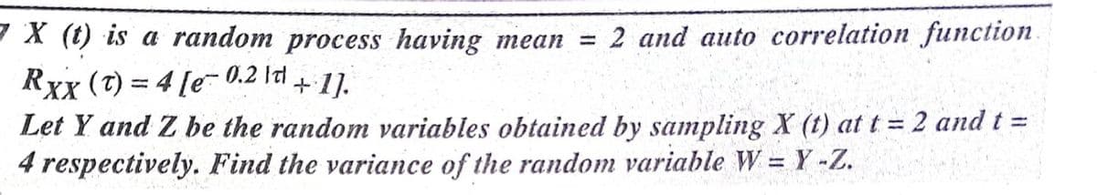 X (t) is a random process having mean = 2 and auto correlation function.
Rxx (7) = 4 [e-0.2 ltl + 1.
Let Y and Z be the random variables obtained by sampling X (t) att = 2 and t =
4 respectively. Find the variance of the random variable W = Y -Z.
