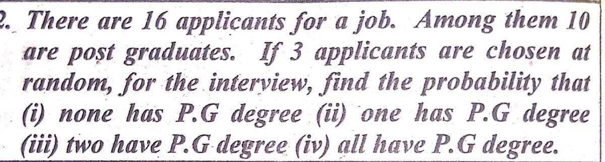 2. There are 16 applicants for a job. Among them 10
are poșt graduates. If 3 applicants are chosen at
random, for the interview, find the probability that
(i) none has P.G degree (i) one has P.G degree
(iii) two have P.G degree (iv) all have P.G degree.
