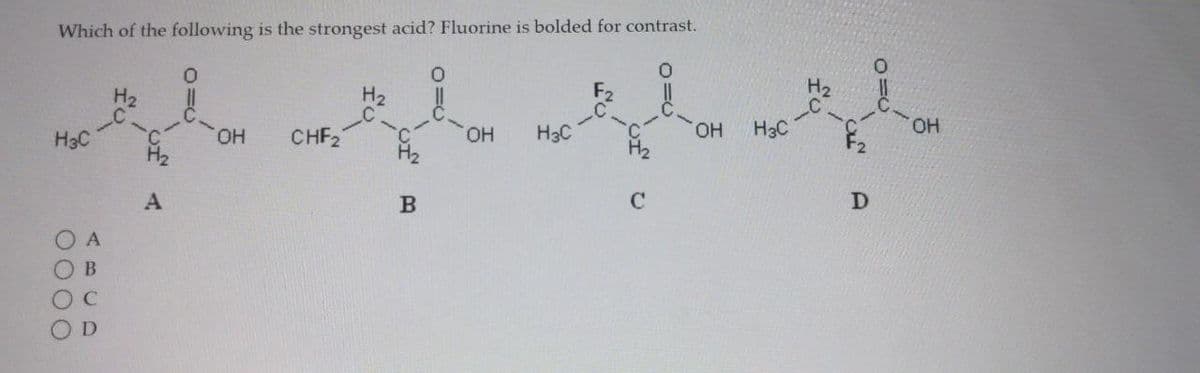 Which of the following is the strongest acid? Fluorine is bolded for contrast.
0
H3C
0000
A
В
C
D
H2
4
OH
CHF₂
H2
B
OH
H3C
с
OH
H3C
H₂
с-
D
0=0
ОН