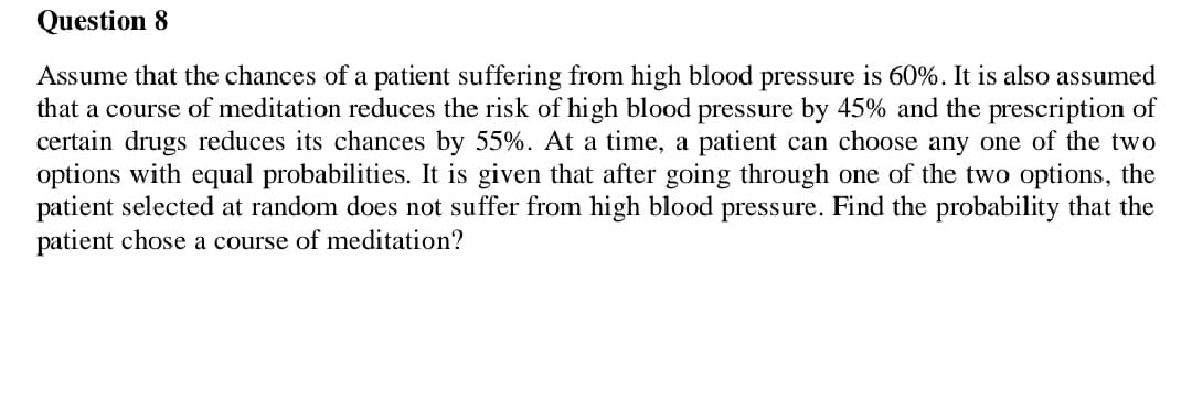 Question 8
Assume that the chances of a patient suffering from high blood pressure is 60%. It is also assumed
that a course of meditation reduces the risk of high blood pressure by 45% and the prescription of
certain drugs reduces its chances by 55%. At a time, a patient can choose any one of the two
options with equal probabilities. It is given that after going through one of the two options, the
patient selected at random does not suffer from high blood pressure. Find the probability that the
patient chose a course of meditation?
