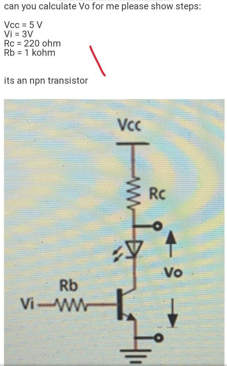 can you calculate Vo for me please show steps:
Vcc = 5 V
Vi = 3V
Rc = 220 ohm
Rb = 1 kohm
its an npn transistor
Vc
RC
Vo
Rb
Vi-WW
ww
