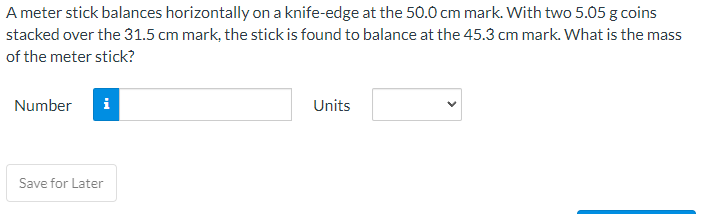 A meter stick balances horizontally on a knife-edge at the 50.0 cm mark. With two 5.05 g coins
stacked over the 31.5 cm mark, the stick is found to balance at the 45.3 cm mark. What is the mass
of the meter stick?
Number
i
Save for Later
Units