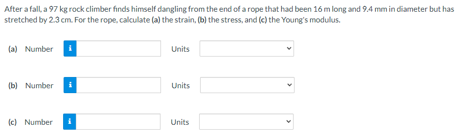 After a fall, a 97 kg rock climber finds himself dangling from the end of a rope that had been 16 m long and 9.4 mm in diameter but has
stretched by 2.3 cm. For the rope, calculate (a) the strain, (b) the stress, and (c) the Young's modulus.
(a) Number
(b) Number
(c) Number
i
i
i
Units
Units
Units
<