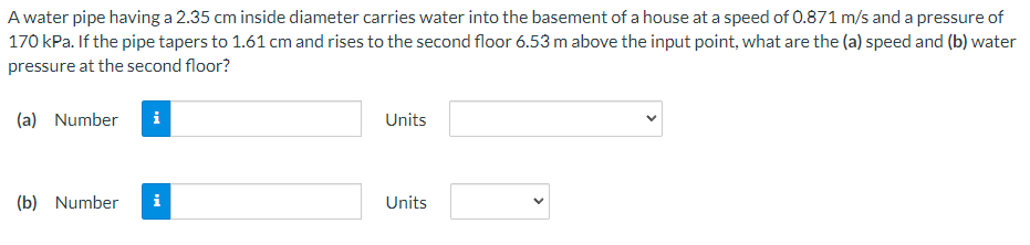 A water pipe having a 2.35 cm inside diameter carries water into the basement of a house at a speed of 0.871 m/s and a pressure of
170 kPa. If the pipe tapers to 1.61 cm and rises to the second floor 6.53 m above the input point, what are the (a) speed and (b) water
pressure at the second floor?
(a) Number i
(b) Number i
Units
Units