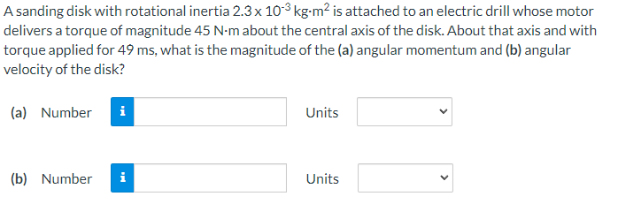 A sanding disk with rotational inertia 2.3 x 10³ kg⋅m² is attached to an electric drill whose motor
delivers a torque of magnitude 45 N-m about the central axis of the disk. About that axis and with
torque applied for 49 ms, what is the magnitude of the (a) angular momentum and (b) angular
velocity of the disk?
(a) Number i
(b) Number
i
Units
Units