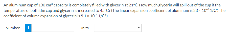 An aluminum cup of 130 cm³ capacity is completely filled with glycerin at 21°C. How much glycerin will spill out of the cup if the
temperature of both the cup and glycerin is increased to 45°C? (The linear expansion coefficient of aluminum is 23 x 10-6 1/C°. The
coefficient of volume expansion of glycerin is 5.1 x 10-4 1/C%)
Number i
Units