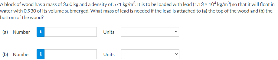 A block of wood has a mass of 3.60 kg and a density of 571 kg/m³. It is to be loaded with lead (1.13 × 104 kg/m³) so that it will float in
water with 0.930 of its volume submerged. What mass of lead is needed if the lead is attached to (a) the top of the wood and (b) the
bottom of the wood?
(a) Number i
(b) Number i
Units
Units