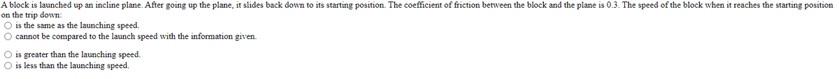 A block is launched up an incline plane. After going up the plane, it slides back down to its starting position. The coefficient of friction between the block and the plane is 0.3. The speed of the block when it reaches the starting position
on the trip down:
O is the same as the launching speed.
O cannot be compared to the launch speed with the information given.
O is greater than the launching speed.
O is less than the launching speed.