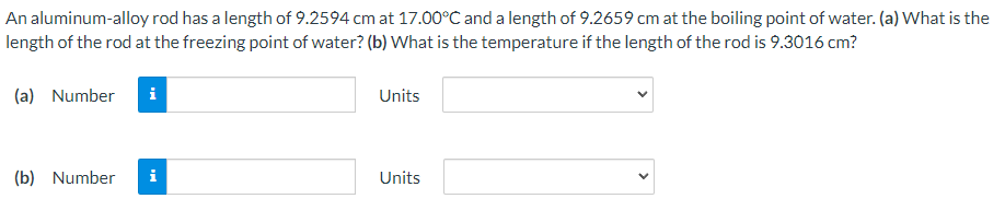 An aluminum-alloy rod has a length of 9.2594 cm at 17.00°C and a length of 9.2659 cm at the boiling point of water. (a) What is the
length of the rod at the freezing point of water? (b) What is the temperature if the length of the rod is 9.3016 cm?
(a) Number
i
(b) Number i
Units
Units