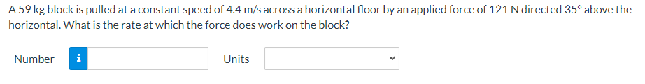 A 59 kg block is pulled at a constant speed of 4.4 m/s across a horizontal floor by an applied force of 121 N directed 35° above the
horizontal. What is the rate at which the force does work on the block?
Number i
Units