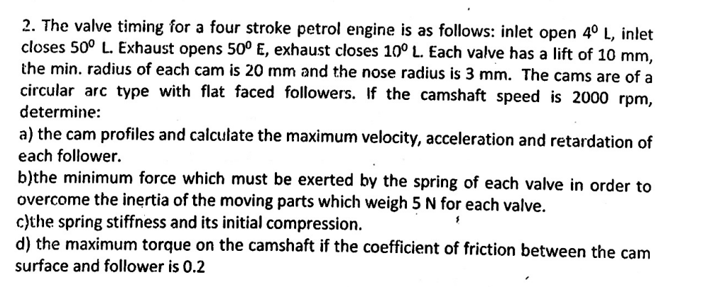 2. The valve timing for a four stroke petrol engine is as follows: inlet open 4° L, inlet
closes 50° L. Exhaust opens 50° E, exhaust closes 10° L. Each valve has a lift of 10 mm,
the min. radius of each cam is 20 mm and the nose radius is 3 mm. The cams are of a
circular arc type with flat faced followers. If the camshaft speed is 2000 rpm,
determine:
a) the cam profiles and calculate the maximum velocity, acceleration and retardation of
each follower.
b)the minimum force which must be exerted by the spring of each valve in order to
overcome the inertia of the moving parts which weigh 5 N for each valve.
c)the spring stiffness and its initial compression.
d) the maximum torque on the camshaft if the coefficient of friction between the cam
surface and follower is 0.2