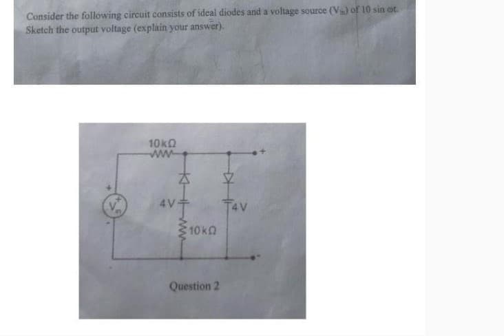Consider the following circuit consists of ideal diodes and a voltage source (V) of 10 sin ot.
Sketch the output voltage (explain your answer).
10 ΚΩ
www
AV
KHM
10k
Question 2
V
T4V