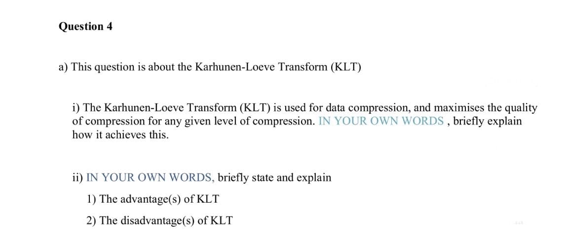 Question 4
a) This question is about the Karhunen-Loeve Transform (KLT)
i) The Karhunen-Loeve Transform (KLT) is used for data compression, and maximises the quality
of compression for any given level of compression. IN YOUR OWN WORDS, briefly explain
how it achieves this.
ii) IN YOUR OWN WORDS, briefly state and explain
1) The advantage(s) of KLT
2) The disadvantage(s) of KLT