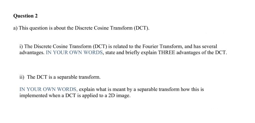 Question 2
a) This question is about the Discrete Cosine Transform (DCT).
i) The Discrete Cosine Transform (DCT) is related to the Fourier Transform, and has several
advantages. IN YOUR OWN WORDS, state and briefly explain THREE advantages of the DCT.
ii) The DCT is a separable transform.
IN YOUR OWN WORDS, explain what is meant by a separable transform how this is
implemented when a DCT is applied to a 2D image.