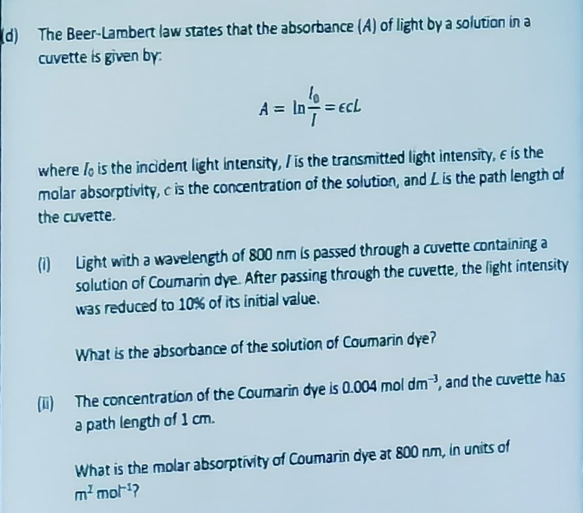 (d) The Beer-Lambert law states that the absorbance (A) of light by a solution in a
cuvette is given by.
A = ID==ecL
In=-=
where lo is the incident light intensity, / is the transmitted light intensity, e is the
molar absorptivity, c is the concentration of the solution, and Lis the path length of
the cuvette.
(1) Light with a wavelength of 800 nm is passed through a cuvette containing a
solution of Coumarin dye. After passing through the cuvette, the light intensity
was reduced to 10% of its initial value.
What is the absorbance of the solution of Coumarin dye?
(1) The concentration of the Coumarin dye is 0.004 mol dm3, and the cuvette has
a path length of 1 cm.
What is the molar absorptivity of Coumarin dye at 800 nm, in units of
m² mot¹?