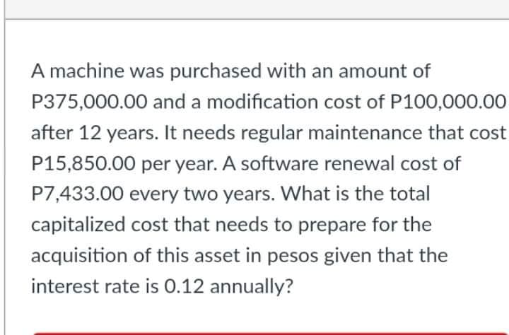 A machine was purchased with an amount of
P375,000.00 and a modification cost of P100,000.00
after 12 years. It needs regular maintenance that cost
P15,850.00 per year. A software renewal cost of
P7,433.00 every two years. What is the total
capitalized cost that needs to prepare for the
acquisition of this asset in pesos given that the
interest rate is 0.12 annually?
