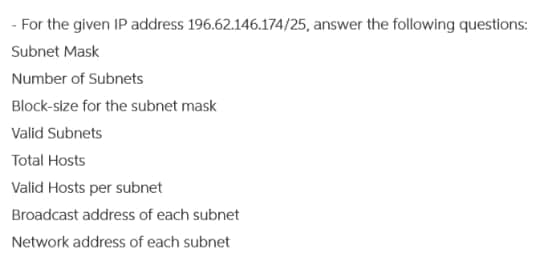 - For the given IP address 196.62.146.174/25, answer the following questions:
Subnet Mask
Number of Subnets
Block-size for the subnet mask
Valid Subnets
Total Hosts
Valid Hosts per subnet
Broadcast address of each subnet
Network address of each subnet